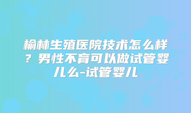 榆林生殖医院技术怎么样?男性不育可以做试管婴儿么-试管婴儿