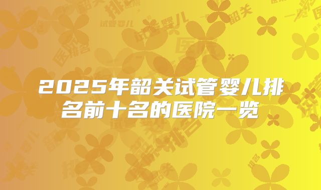 2025年韶关试管婴儿排名前十名的医院一览