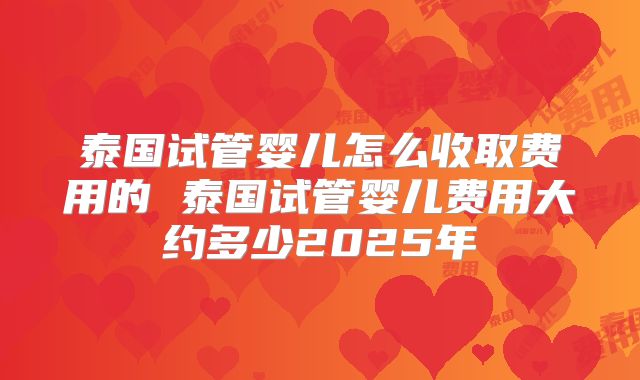 泰国试管婴儿怎么收取费用的 泰国试管婴儿费用大约多少2025年