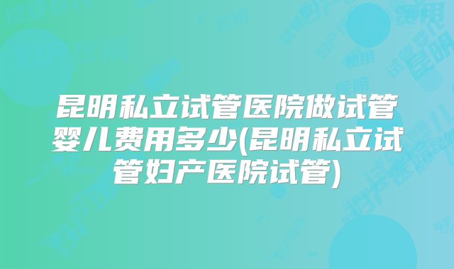昆明私立试管医院做试管婴儿费用多少(昆明私立试管妇产医院试管)