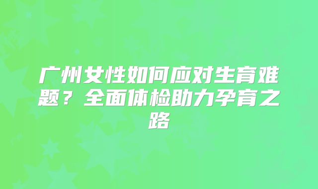 广州女性如何应对生育难题？全面体检助力孕育之路