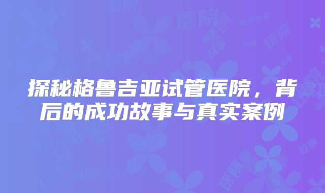 探秘格鲁吉亚试管医院，背后的成功故事与真实案例