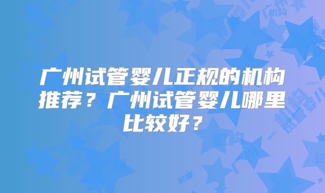 广州试管婴儿正规的机构推荐?广州试管婴儿哪里比较好?