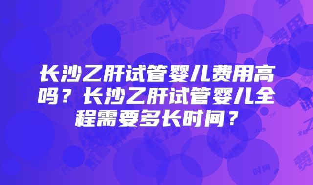 长沙乙肝试管婴儿费用高吗?长沙乙肝试管婴儿全程需要多长时间?