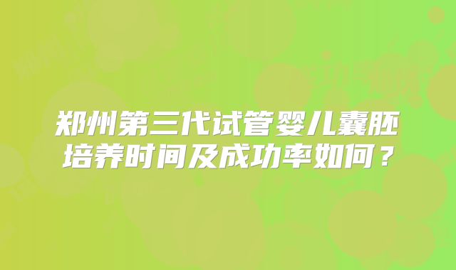 郑州第三代试管婴儿囊胚培养时间及成功率如何?