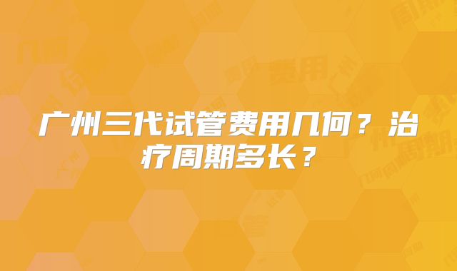 广州三代试管费用几何?治疗周期多长?