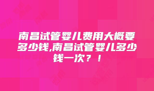南昌试管婴儿费用大概要多少钱,南昌试管婴儿多少钱一次?!