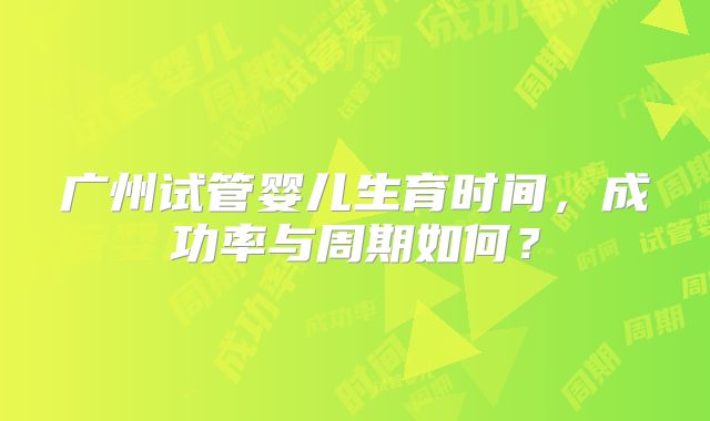 广州试管婴儿生育时间,成功率与周期如何?