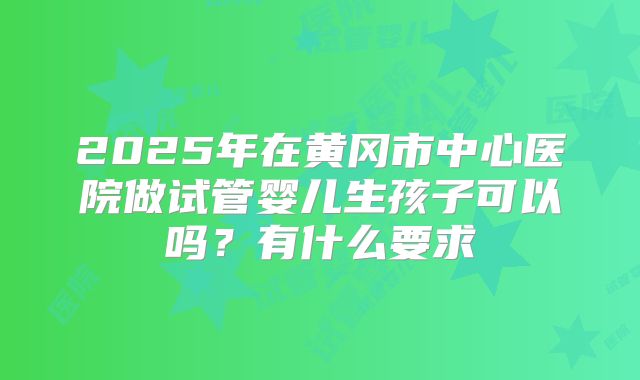 2025年在黄冈市中心医院做试管婴儿生孩子可以吗？有什么要求