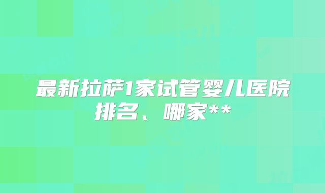 最新拉萨1家试管婴儿医院排名、哪家**