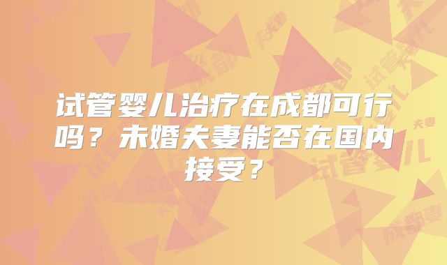 试管婴儿治疗在成都可行吗？未婚夫妻能否在国内接受？