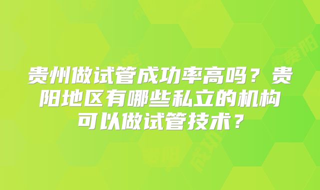 贵州做试管成功率高吗?贵阳地区有哪些私立的机构可以做试管技术?