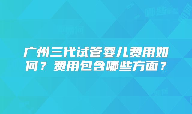 广州三代试管婴儿费用如何？费用包含哪些方面？