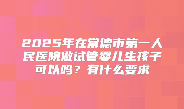2025年在常德市第一人民医院做试管婴儿生孩子可以吗?有什么要求