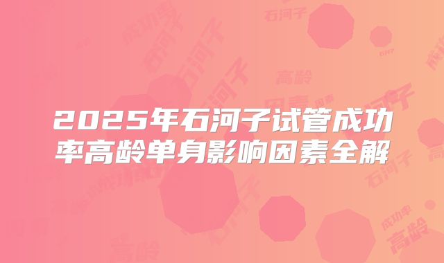2025年石河子试管成功率高龄单身影响因素全解