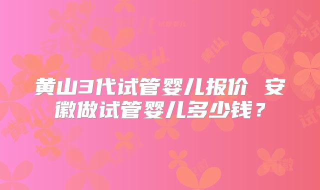 黄山3代试管婴儿报价 安徽做试管婴儿多少钱?