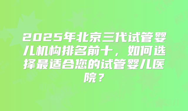 2025年北京三代试管婴儿机构排名前十，如何选择最适合您的试管婴儿医院？