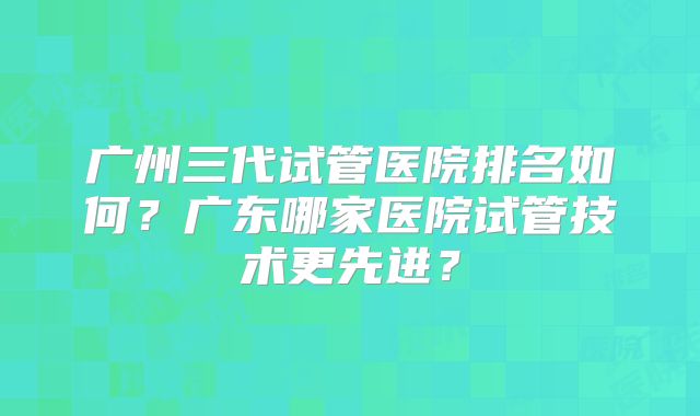 广州三代试管医院排名如何?广东哪家医院试管技术更先进?