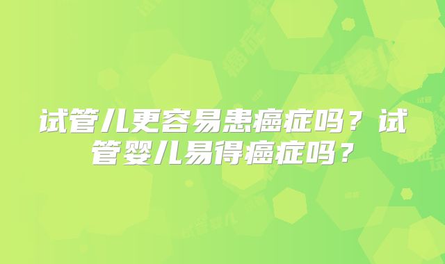 试管儿更容易患癌症吗？试管婴儿易得癌症吗？