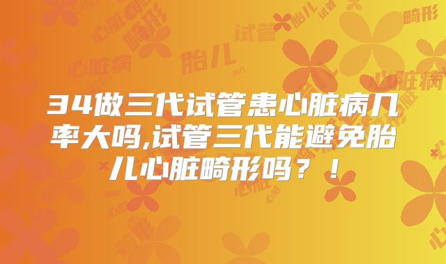 34做三代试管患心脏病几率大吗,试管三代能避免胎儿心脏畸形吗?!