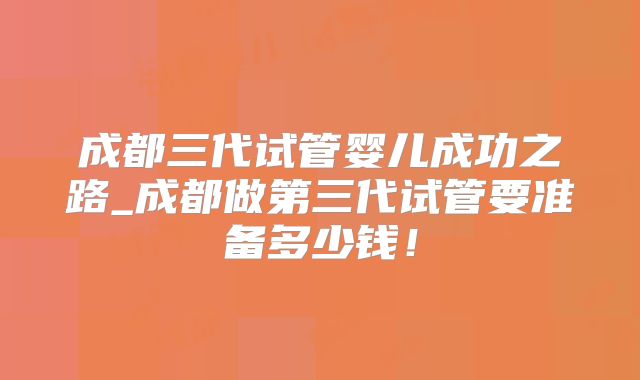 成都三代试管婴儿成功之路_成都做第三代试管要准备多少钱!