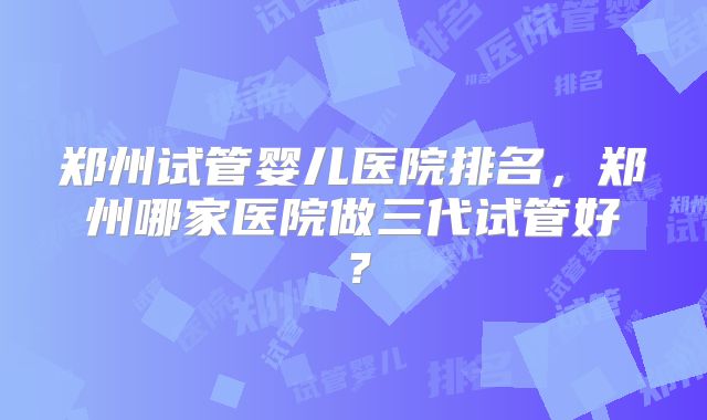 郑州试管婴儿医院排名，郑州哪家医院做三代试管好？