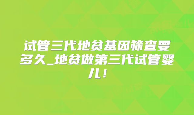试管三代地贫基因筛查要多久_地贫做第三代试管婴儿!