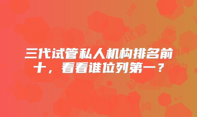 三代试管私人机构排名前十，看看谁位列第一？