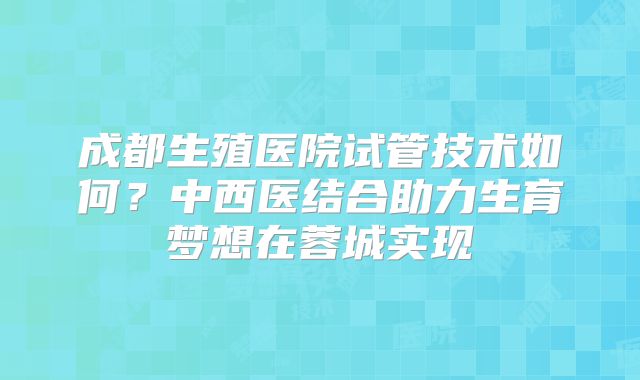 成都生殖医院试管技术如何?中西医结合助力生育梦想在蓉城实现