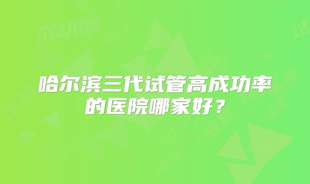 哈尔滨三代试管高成功率的医院哪家好?