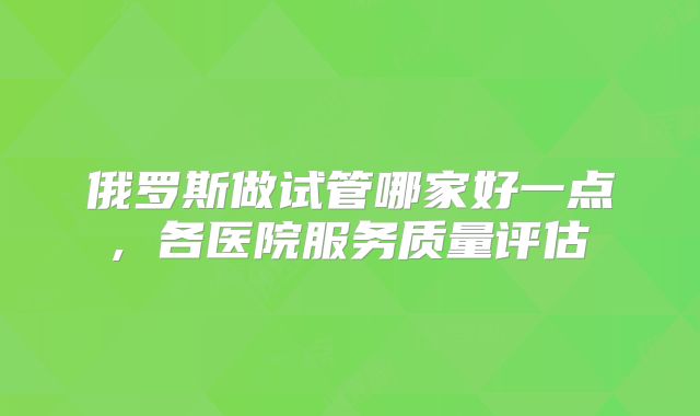 俄罗斯做试管哪家好一点, 各医院服务质量评估