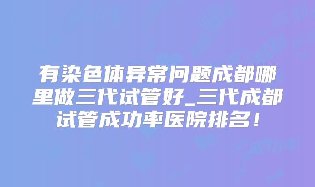 有染色体异常问题成都哪里做三代试管好_三代成都试管成功率医院排名!
