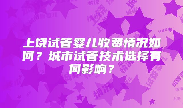 上饶试管婴儿收费情况如何？城市试管技术选择有何影响？