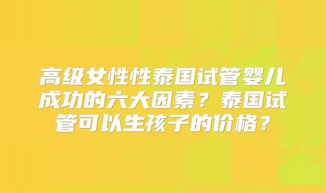 高级女性性泰国试管婴儿成功的六大因素？泰国试管可以生孩子的价格？
