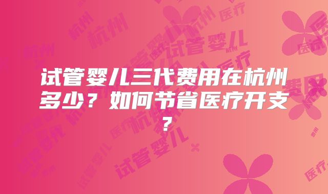 试管婴儿三代费用在杭州多少?如何节省医疗开支?