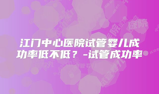 江门中心医院试管婴儿成功率低不低?-试管成功率