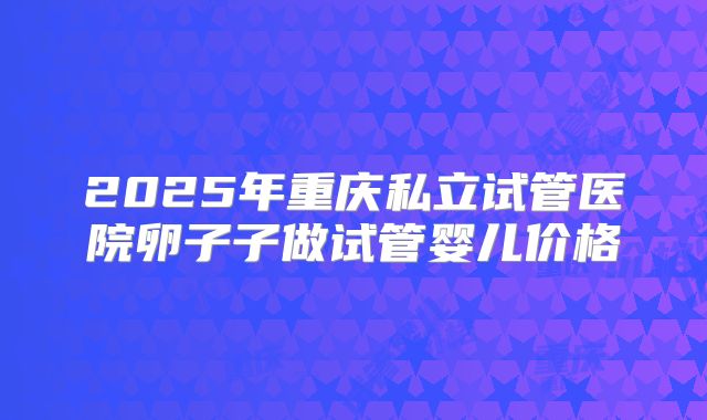 2025年重庆私立试管医院卵子子做试管婴儿价格