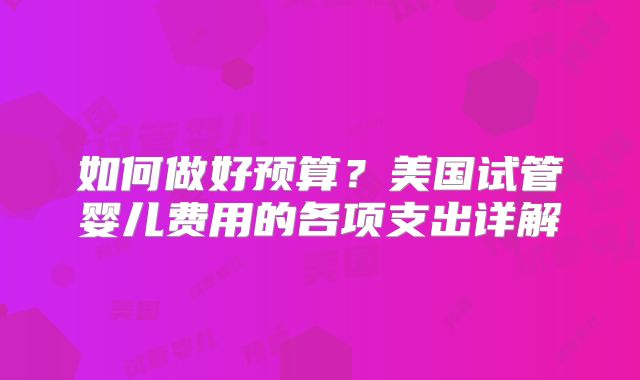 如何做好预算？美国试管婴儿费用的各项支出详解