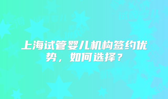 上海试管婴儿机构签约优势，如何选择？
