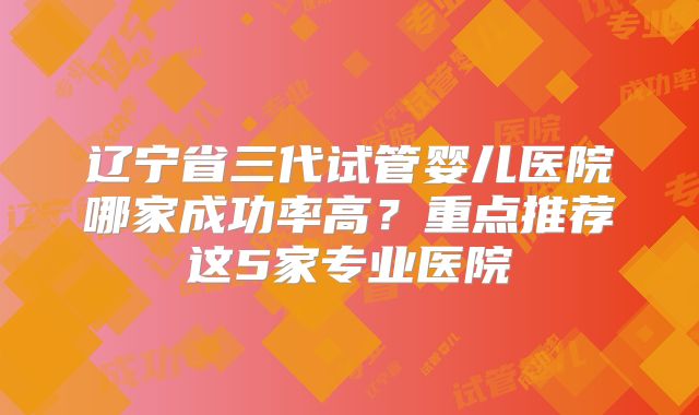 辽宁省三代试管婴儿医院哪家成功率高?重点推荐这5家专业医院