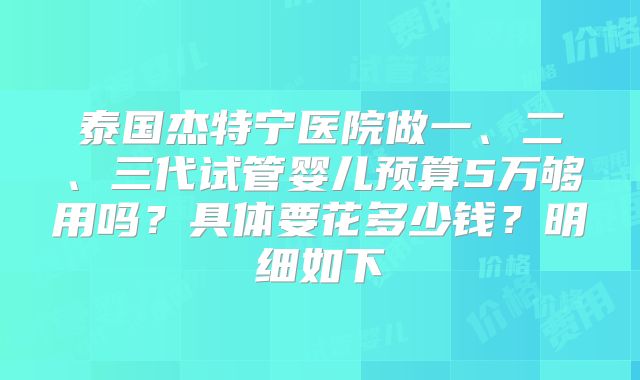 泰国杰特宁医院做一、二、三代试管婴儿预算5万够用吗?具体要花多少钱?明细如下