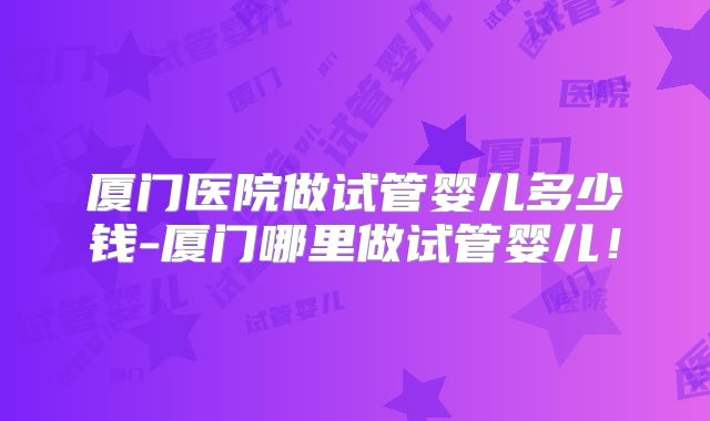 厦门医院做试管婴儿多少钱-厦门哪里做试管婴儿！