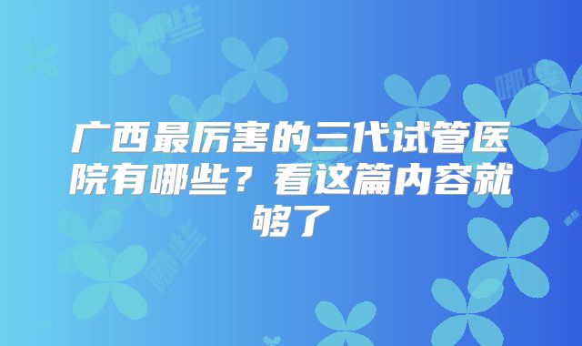 广西最厉害的三代试管医院有哪些?看这篇内容就够了