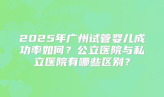 2025年广州试管婴儿成功率如何?公立医院与私立医院有哪些区别?