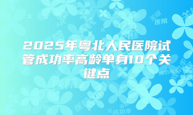 2025年粤北人民医院试管成功率高龄单身10个关键点