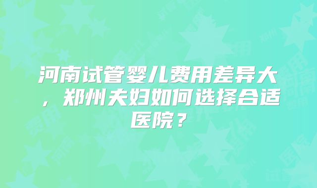 河南试管婴儿费用差异大，郑州夫妇如何选择合适医院？