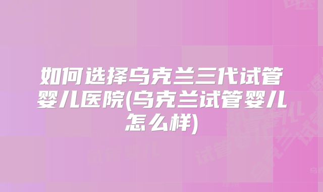 如何选择乌克兰三代试管婴儿医院(乌克兰试管婴儿怎么样)