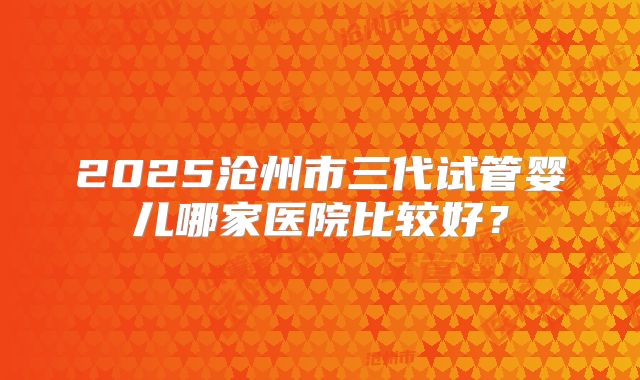 2025沧州市三代试管婴儿哪家医院比较好?
