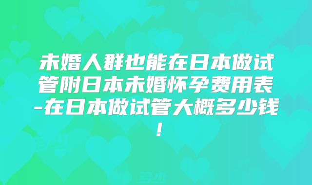 未婚人群也能在日本做试管附日本未婚怀孕费用表-在日本做试管大概多少钱！