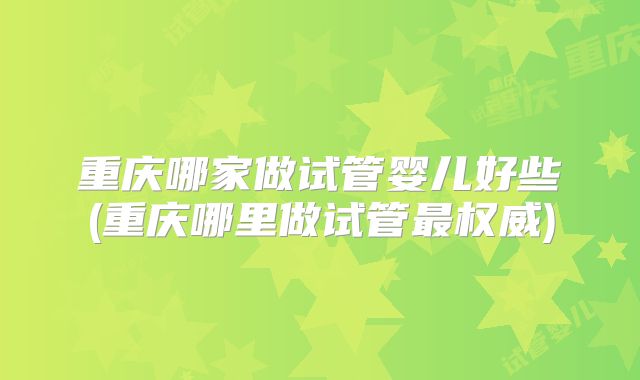 重庆哪家做试管婴儿好些(重庆哪里做试管最权威)